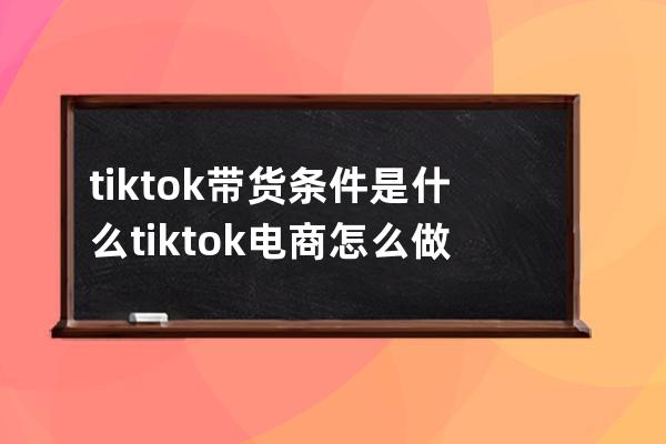 tik tok带货条件是什么 tik tok电商怎么做 