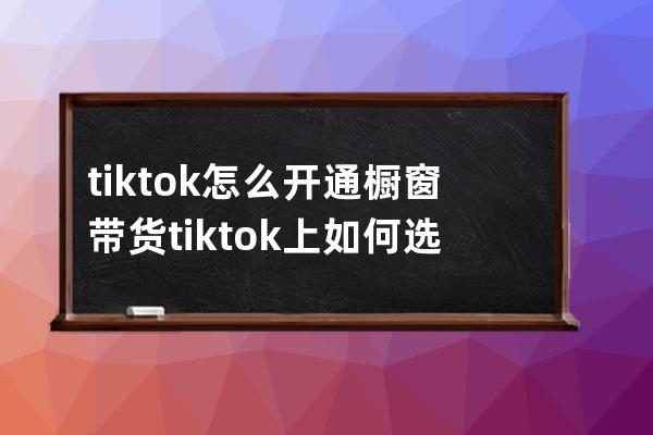 tik tok怎么开通橱窗带货 tiktok上如何选品 